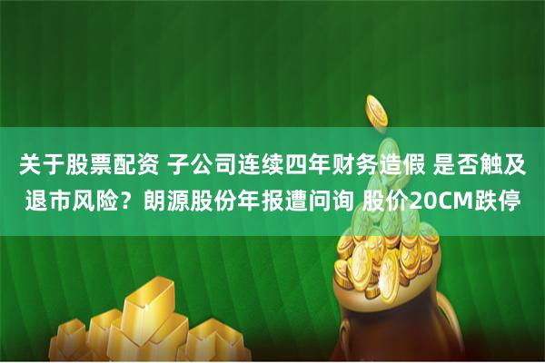 关于股票配资 子公司连续四年财务造假 是否触及退市风险？朗源股份年报遭问询 股价20CM跌停