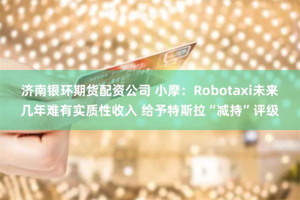 济南银环期货配资公司 小摩：Robotaxi未来几年难有实质性收入 给予特斯拉“减持”评级