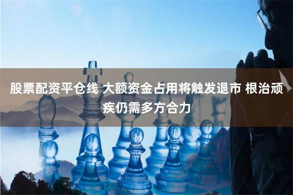 股票配资平仓线 大额资金占用将触发退市 根治顽疾仍需多方合力