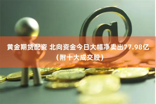 黄金期货配资 北向资金今日大幅净卖出77.98亿（附十大成交股）