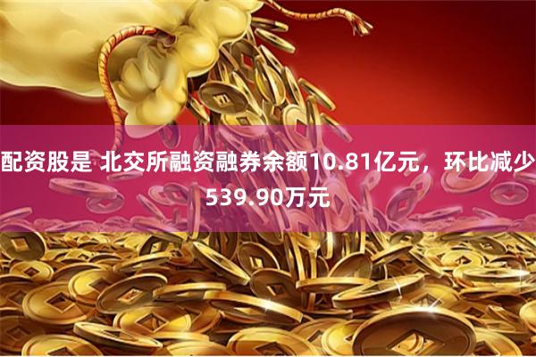 配资股是 北交所融资融券余额10.81亿元，环比减少539.90万元