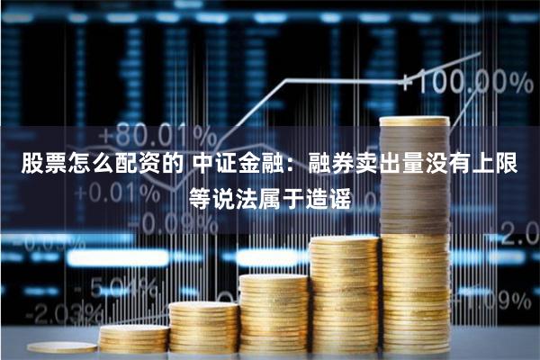 股票怎么配资的 中证金融：融券卖出量没有上限等说法属于造谣