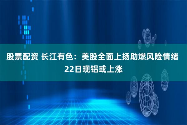 股票配资 长江有色：美股全面上扬助燃风险情绪 22日现铝或上涨