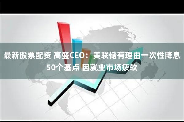 最新股票配资 高盛CEO：美联储有理由一次性降息50个基点 因就业市场疲软