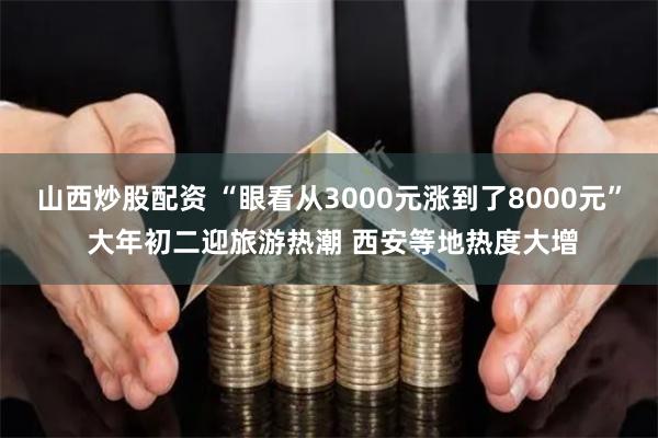 山西炒股配资 “眼看从3000元涨到了8000元” 大年初二迎旅游热潮 西安等地热度大增