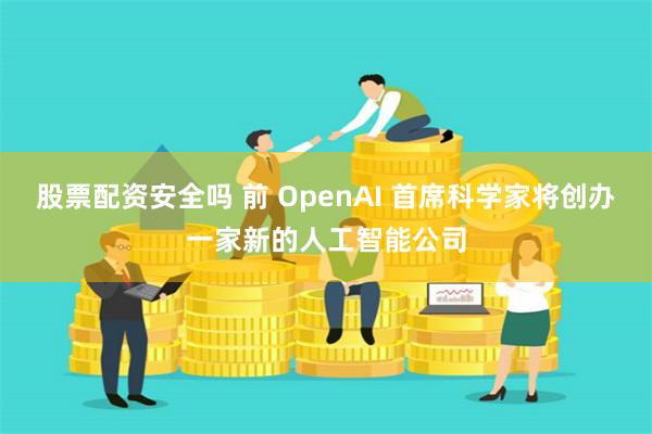 股票配资安全吗 前 OpenAI 首席科学家将创办一家新的人工智能公司