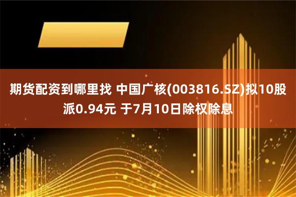 期货配资到哪里找 中国广核(003816.SZ)拟10股派0.94元 于7月10日除权除息