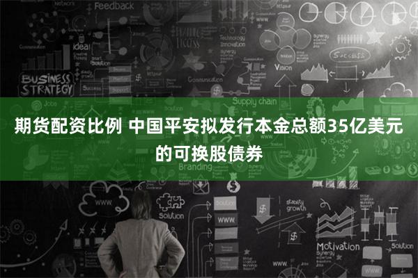 期货配资比例 中国平安拟发行本金总额35亿美元的可换股债券