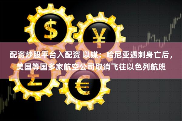 配资炒股平台入配资 以媒：哈尼亚遇刺身亡后，美国等国多家航空公司取消飞往以色列航班