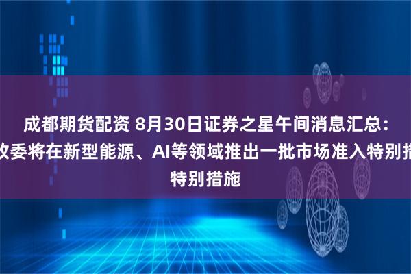 成都期货配资 8月30日证券之星午间消息汇总：发改委将在新型能源、AI等领域推出一批市场准入特别措施