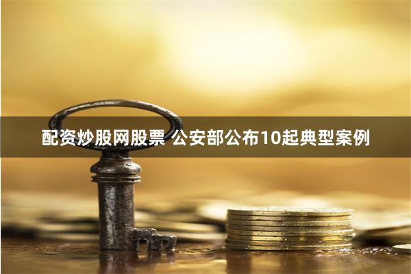 配资炒股网股票 公安部公布10起典型案例