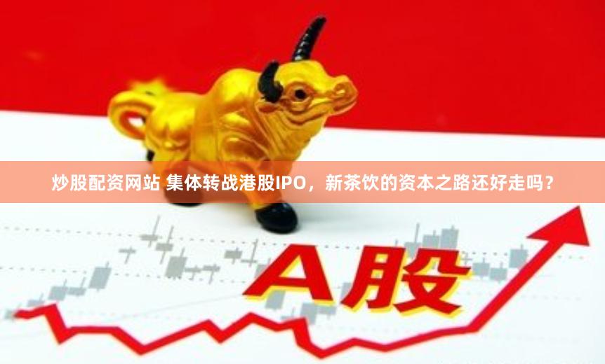 炒股配资网站 集体转战港股IPO，新茶饮的资本之路还好走吗？