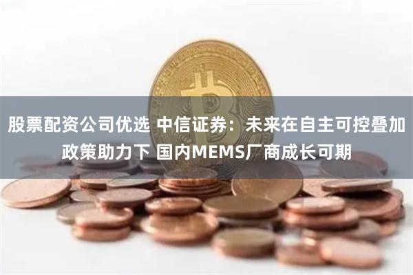 股票配资公司优选 中信证券：未来在自主可控叠加政策助力下 国内MEMS厂商成长可期