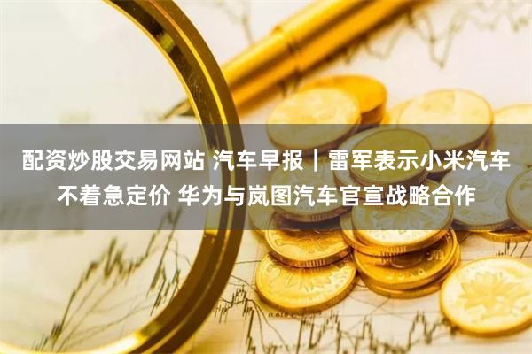 配资炒股交易网站 汽车早报｜雷军表示小米汽车不着急定价 华为与岚图汽车官宣战略合作