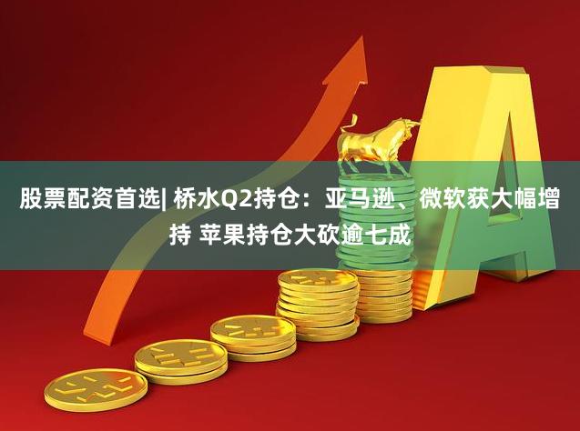 股票配资首选| 桥水Q2持仓：亚马逊、微软获大幅增持 苹果持仓大砍逾七成