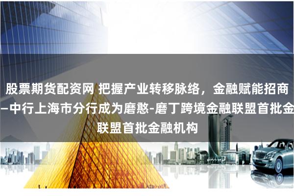 股票期货配资网 把握产业转移脉络，金融赋能招商引资 ——中行上海市分行成为磨憨-磨丁跨境金融联盟首批金融机构