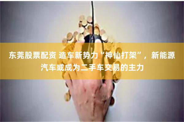 东莞股票配资 造车新势力“神仙打架”，新能源汽车或成为二手车交易的主力