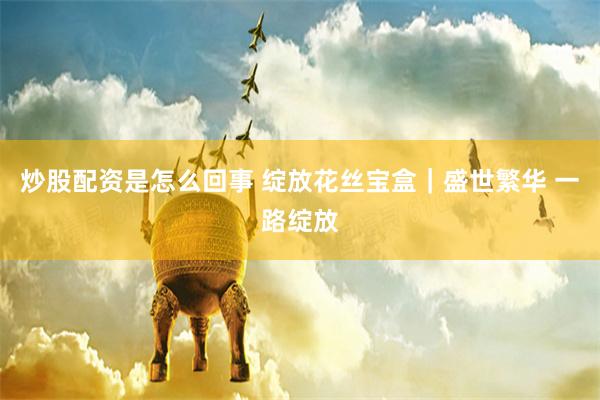 炒股配资是怎么回事 绽放花丝宝盒｜盛世繁华 一路绽放