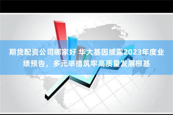 期货配资公司哪家好 华大基因披露2023年度业绩预告，多元举措筑牢高质量发展根基
