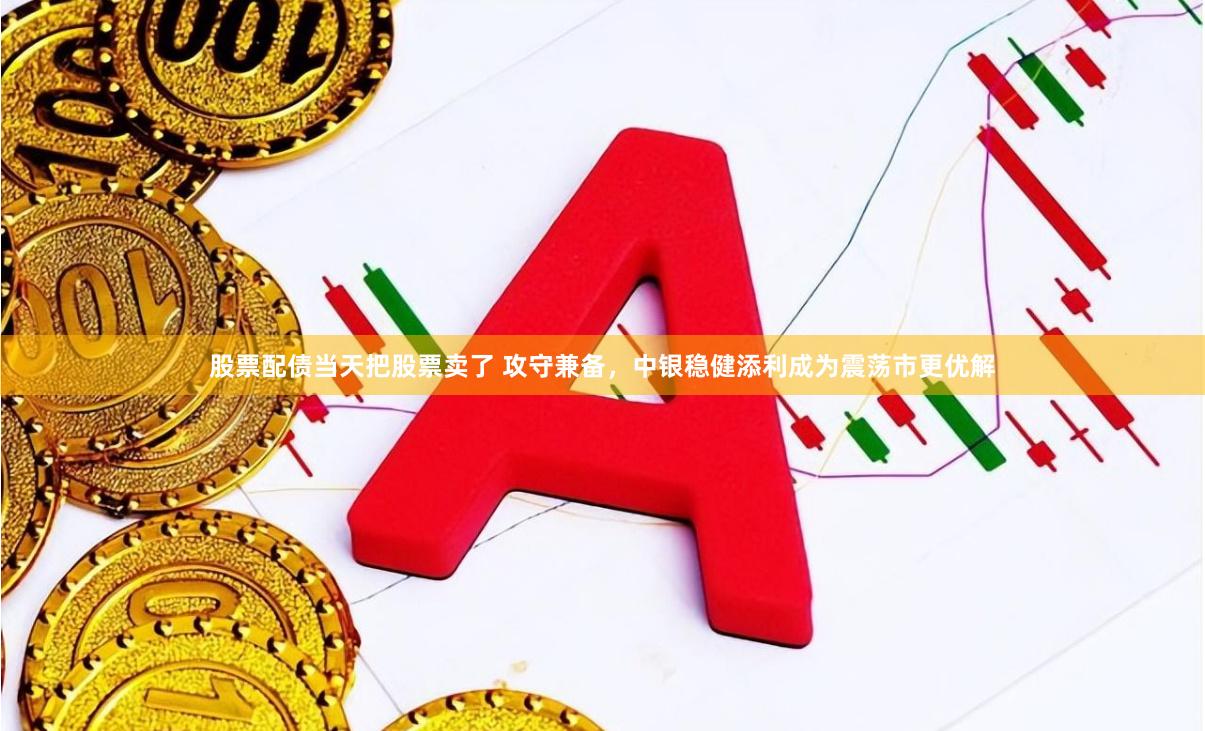 股票配债当天把股票卖了 攻守兼备，中银稳健添利成为震荡市更优解