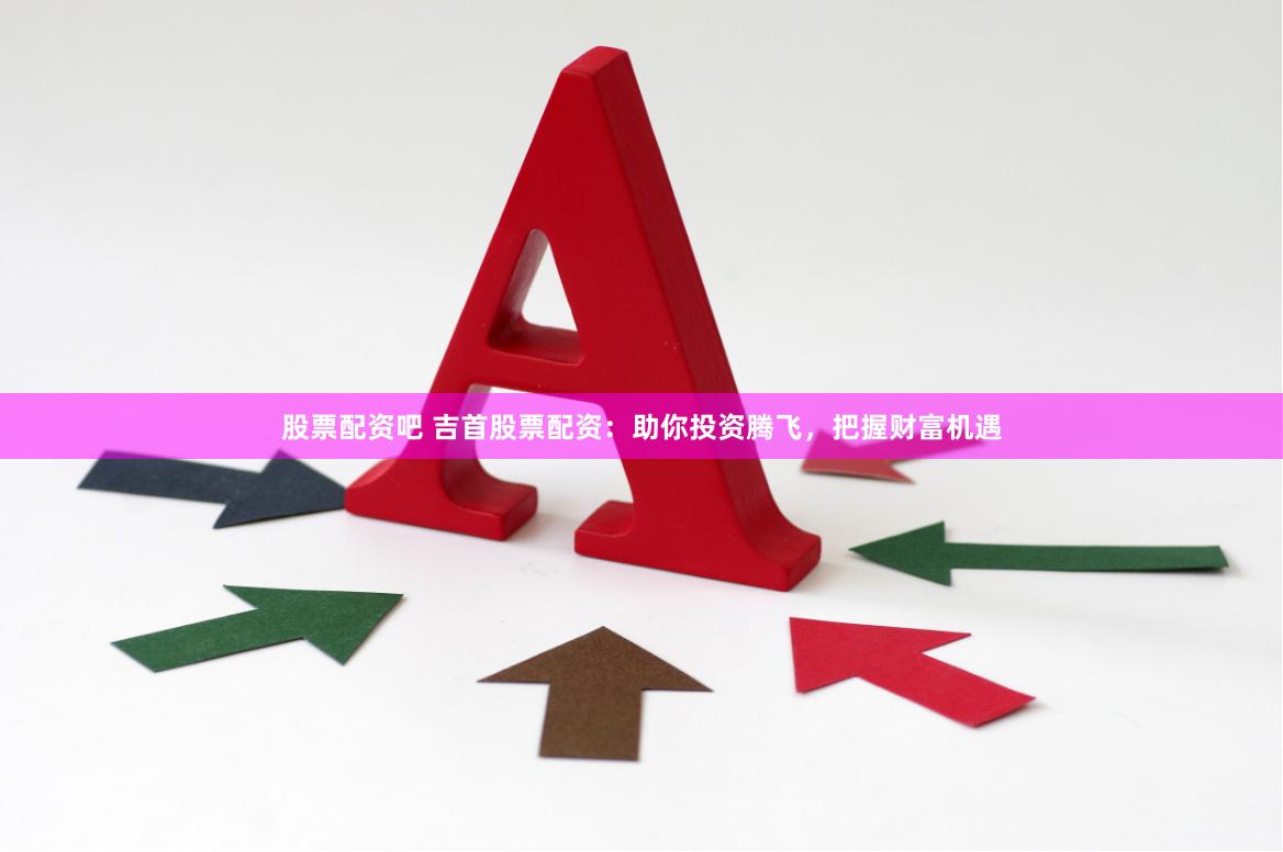 股票配资吧 吉首股票配资：助你投资腾飞，把握财富机遇