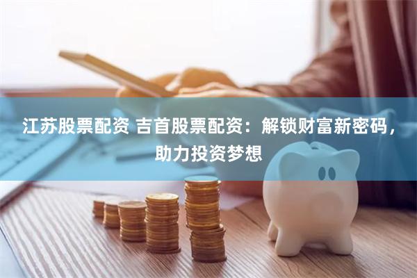 江苏股票配资 吉首股票配资：解锁财富新密码，助力投资梦想