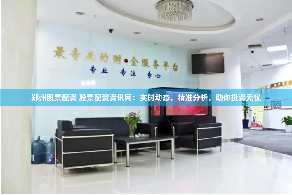 郑州股票配资 股票配资资讯网：实时动态，精准分析，助你投资无忧