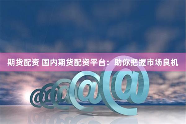 期货配资 国内期货配资平台：助你把握市场良机