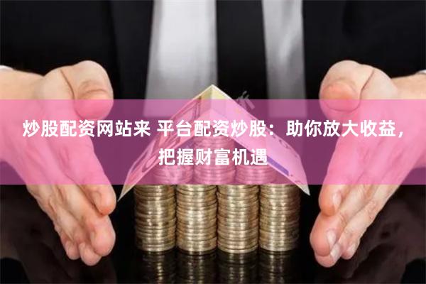 炒股配资网站来 平台配资炒股：助你放大收益，把握财富机遇