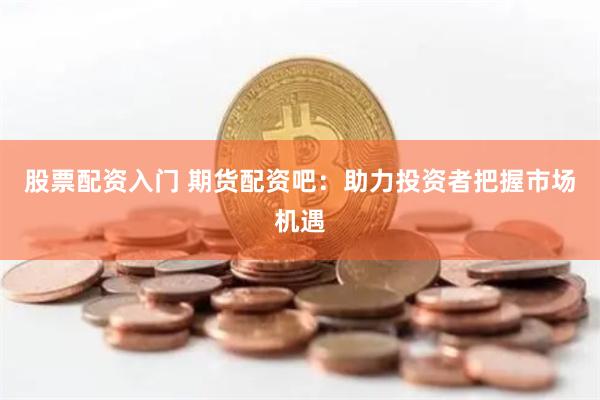 股票配资入门 期货配资吧：助力投资者把握市场机遇