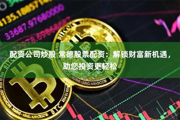 配资公司炒股 常德股票配资：解锁财富新机遇，助您投资更轻松