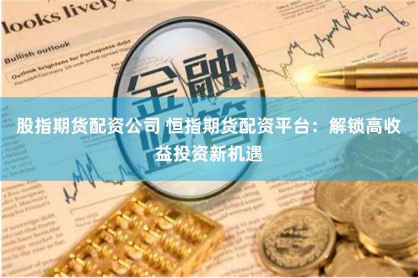 股指期货配资公司 恒指期货配资平台：解锁高收益投资新机遇