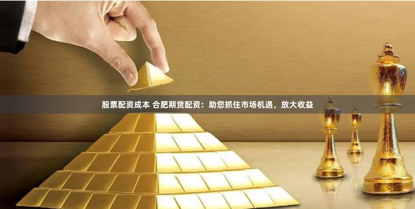 股票配资成本 合肥期货配资：助您抓住市场机遇，放大收益