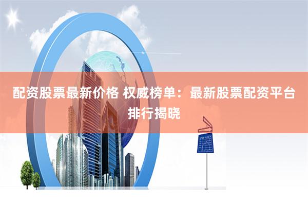 配资股票最新价格 权威榜单：最新股票配资平台排行揭晓